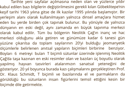 Tarihte yeni sayfalar açılmasına neden olan ve yüzlerce yıldır kabul edilen bazı bilgilerin değiştirilmesini gerekli kılan Göbeklitepe’nin keşif tarihi 1963 yılına gitse de ilk kazılar 1995 yılında başlamıştır. Bir yerleşim alanı olarak kullanılmayan yalnızca dinsel amaçlara hizmet eden bu yerde birden çok tapınak bulunur. Bu yönüyle de yalnızca dünyanın en eski değil, aynı zamanda en büyük tapınma merkezi olarak kabul edilir. Tüm bu bölgenin Neolitik Çağ’ın inanç ve hac merkezi olduğunu akla getiren ve günümüze kadar 6 tanesi gün yüzüne çıkarılsa da toplam sayılarının 20’yi bulduğu jeomanyetik ölçümlerle belirlenen anıtsal yapıların biçimleri birbirine  benziyor.  Boyları  6  metreyi  bulan  T biçimli sütunlar üzerinde işlenmiş Neolitik Çağ’da taşa kazınan en eski resimler olan ve bazıları üç boyutlu olarak yapılmış hayvan tasvirleri atalarımızın sanatsal yeteneğini de gösteriyor. 20 yıl boyunca burada kazı çalışmalarını gerçekleştiren Prof. Dr. Klaus Schmidt, T biçimli ve bazılarında el ve parmakların da görüldüğü bu sütunların insan figürlerini temsil ettiğini kesin bir biçimde dile getirmekte.