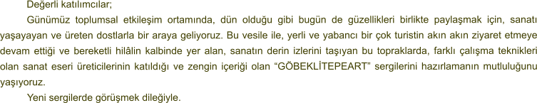 Değerli katılımcılar; Günümüz toplumsal etkileşim ortamında, dün olduğu gibi bugün de güzellikleri birlikte paylaşmak için, sanatı yaşayayan ve üreten dostlarla bir araya geliyoruz. Bu vesile ile, yerli ve yabancı bir çok turistin akın akın ziyaret etmeye devam ettiği ve bereketli hilâlin kalbinde yer alan, sanatın derin izlerini taşıyan bu topraklarda, farklı çalışma teknikleri olan sanat eseri üreticilerinin katıldığı ve zengin içeriği olan “GÖBEKLİTEPEART” sergilerini hazırlamanın mutluluğunu yaşıyoruz. 	Yeni sergilerde görüşmek dileğiyle.