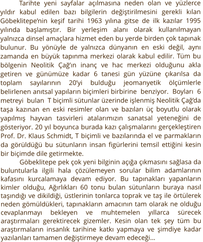 Tarihte yeni sayfalar açılmasına neden olan ve yüzlerce yıldır kabul edilen bazı bilgilerin değiştirilmesini gerekli kılan Göbeklitepe’nin keşif tarihi 1963 yılına gitse de ilk kazılar 1995 yılında başlamıştır. Bir yerleşim alanı olarak kullanılmayan yalnızca dinsel amaçlara hizmet eden bu yerde birden çok tapınak bulunur. Bu yönüyle de yalnızca dünyanın en eski değil, aynı zamanda en büyük tapınma merkezi olarak kabul edilir. Tüm bu bölgenin Neolitik Çağ’ın inanç ve hac merkezi olduğunu akla getiren ve günümüze kadar 6 tanesi gün yüzüne çıkarılsa da toplam sayılarının 20’yi bulduğu jeomanyetik ölçümlerle belirlenen anıtsal yapıların biçimleri birbirine  benziyor.  Boyları  6  metreyi  bulan  T biçimli sütunlar üzerinde işlenmiş Neolitik Çağ’da taşa kazınan en eski resimler olan ve bazıları üç boyutlu olarak yapılmış hayvan tasvirleri atalarımızın sanatsal yeteneğini de gösteriyor. 20 yıl boyunca burada kazı çalışmalarını gerçekleştiren Prof. Dr. Klaus Schmidt, T biçimli ve bazılarında el ve parmakların da görüldüğü bu sütunların insan figürlerini temsil ettiğini kesin bir biçimde dile getirmekte.  Göbeklitepe pek çok yeni bilginin açığa çıkmasını sağlasa da buluntularla ilgili hala çözülemeyen sorular bilim adamlarının kafasını kurcalamaya devam ediyor. Bu tapınakları yapanların kimler olduğu, Ağırlıkları 60 tonu bulan sütunların buraya nasıl taşındığı ve dikildiği, üstlerinin tonlarca toprak ve taş ile örtülerek neden gömüldükleri, tapınakların amacının tam olarak ne olduğu cevaplanmayı bekleyen ve muhtemelen yıllarca sürecek araştırmaları gerektirecek gizemler. Kesin olan tek şey tüm bu araştırmaların insanlık tarihine katkı yapmaya ve şimdiye kadar yazılanları tamamen değiştirmeye devam edeceği…